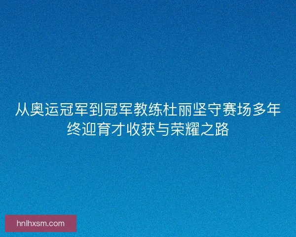 从奥运冠军到冠军教练杜丽坚守赛场多年终迎育才收获与荣耀之路