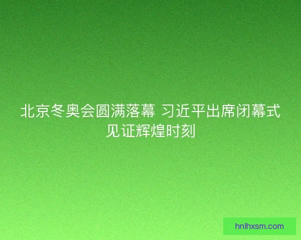 北京冬奥会圆满落幕 习近平出席闭幕式见证辉煌时刻