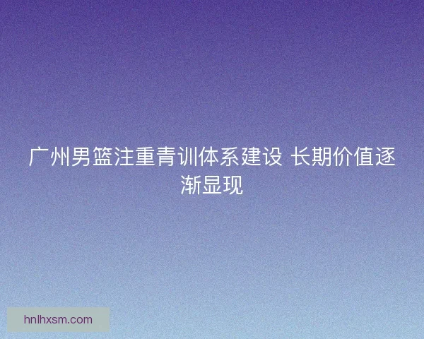 广州男篮注重青训体系建设 长期价值逐渐显现