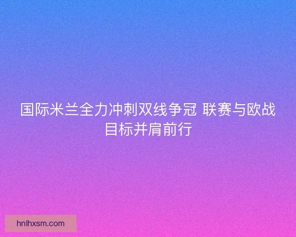 国际米兰全力冲刺双线争冠 联赛与欧战目标并肩前行
